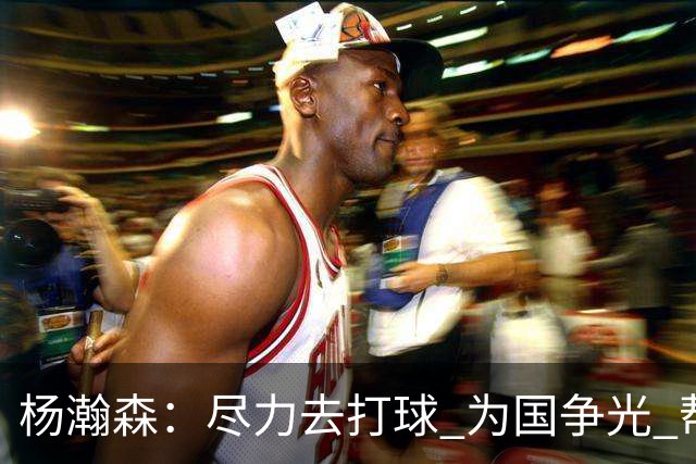 杨瀚森：尽力去打球 为国争光 帮助中国男篮进奥运会是我的目标